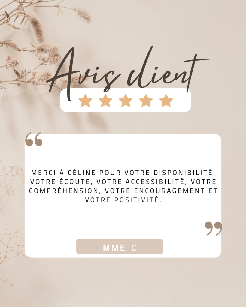 Avis de Mme C : Merci à Céline pour votre disponibilité, votre écoute, votre accessibilité, votre compréhension, votre encouragement et votre positivité.